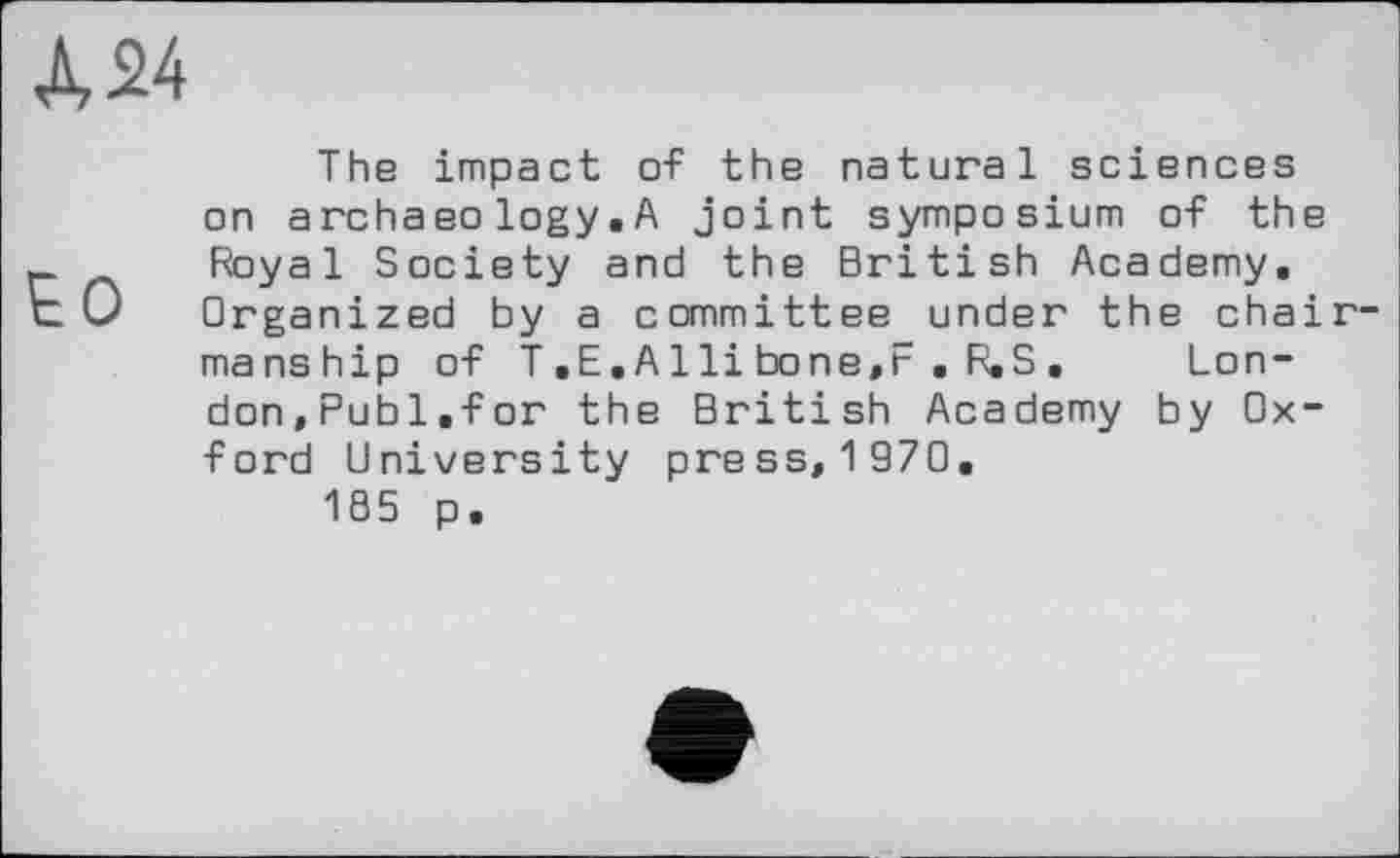 ﻿А 24
The impact of the natural sciences on archaeo logy. A joint symposium of the Royal Society and the British Academy. Organized by a committee under the chairmanship of T.E.Alli bone,F . R.S. London,Publ.for the British Academy by Oxford University press, 1 970.
185 p.